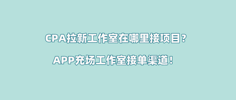 2024年CPA拉新工作室在哪里接项目？分享3个热门的APP充场工作室接单渠道！ 