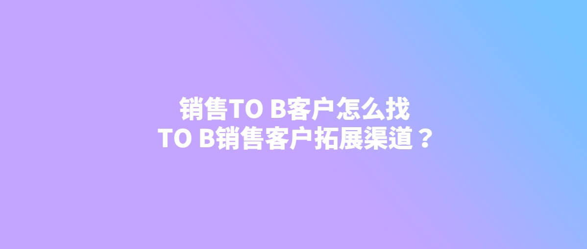 销售TO B客户怎么找 TO B销售客户拓展渠道？