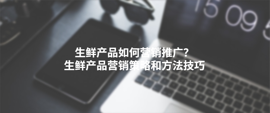 生鲜产品如何营销推广？ 生鲜产品营销策略和方法技巧 