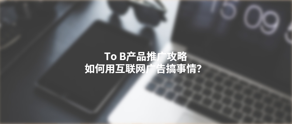 To B产品推广攻略：如何用互联网广告搞事情？