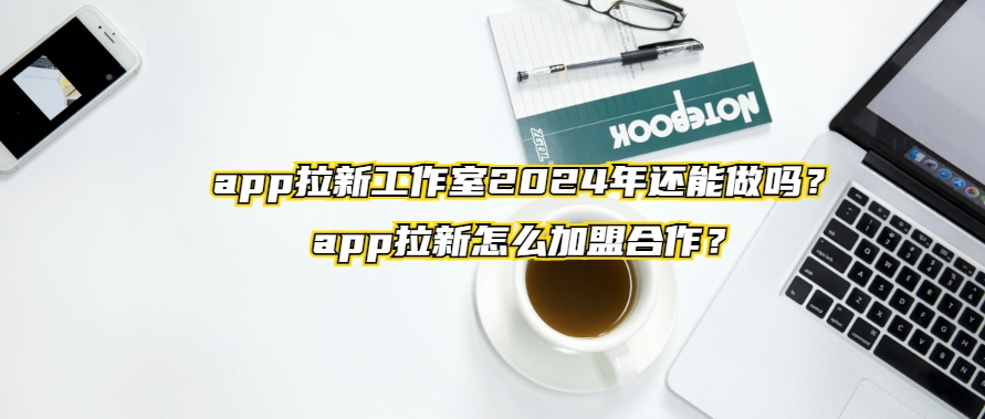 app拉新工作室2024年还能做吗？app拉新怎么加盟合作？